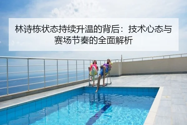林诗栋状态持续升温的背后：技术心态与赛场节奏的全面解析