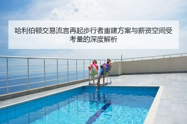 哈利伯顿交易流言再起步行者重建方案与薪资空间受考量的深度解析