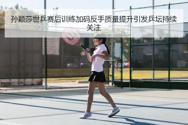孙颖莎世乒赛后训练加码反手质量提升引发乒坛持续关注