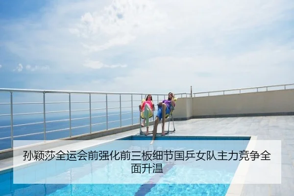 孙颖莎全运会前强化前三板细节国乒女队主力竞争全面升温