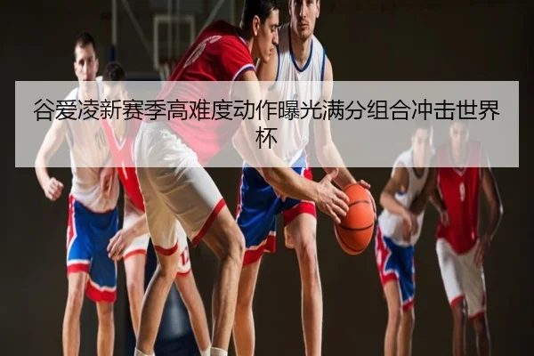 谷爱凌新赛季高难度动作曝光满分组合冲击世界杯